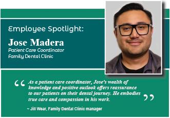 Employee Spotlight: Jose Madera, patient care coordinator at the Family Dental Clinic."As a patient care coordinator, Jose's wealth of knowledge and positive outlook offers reassuranceto our patients on their dental journey. He embodies true care and compassion in his work".  Jill Wear, Family Dental Clinic Manager